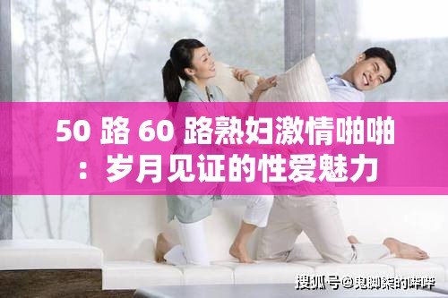 50 路 60 路熟婦激情啪啪：歲月見證的性愛魅力