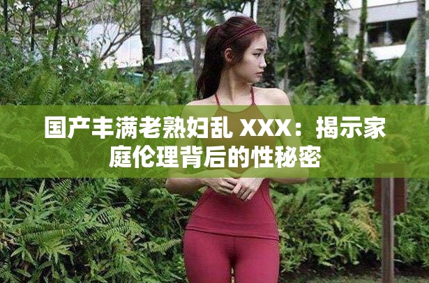 國(guó)產(chǎn)豐滿老熟婦亂 XXX：揭示家庭倫理背后的性秘密