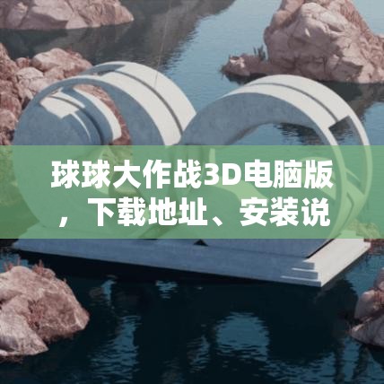 球球大作戰(zhàn)3D電腦版，下載地址、安裝說(shuō)明及高效資源管理藝術(shù)指南