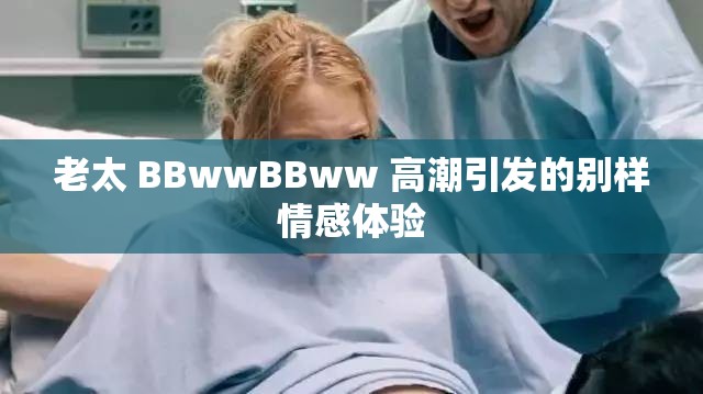 老太 BBwwBBww 高潮引發(fā)的別樣情感體驗(yàn)