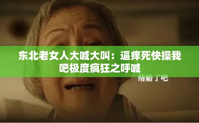 東北老女人大喊大叫：逼癢死快操我吧極度瘋狂之呼喊