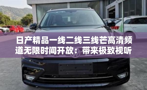 日產(chǎn)精品一線二線三線芒高清頻道無限時(shí)間開放：帶來極致視聽體驗(yàn)