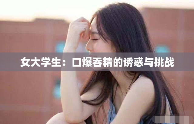 女大學生：口爆吞精的誘惑與挑戰(zhàn)