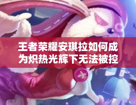 王者榮耀安琪拉如何成為熾熱光輝下無法被控制的免疫法師？