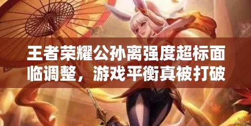 王者榮耀公孫離強(qiáng)度超標(biāo)面臨調(diào)整，游戲平衡真被打破了嗎？