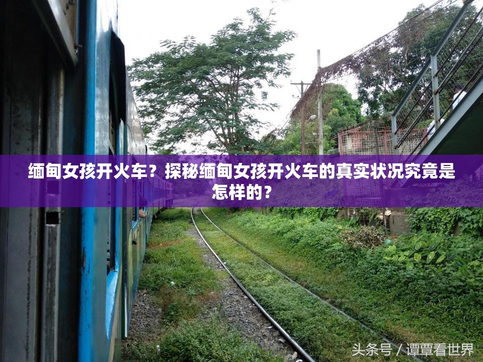 緬甸女孩開火車？探秘緬甸女孩開火車的真實(shí)狀況究竟是怎樣的？