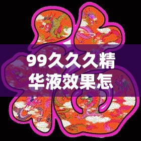 99久久久精華液效果怎么樣？它有哪些獨(dú)特功效和使用注意事項(xiàng)？