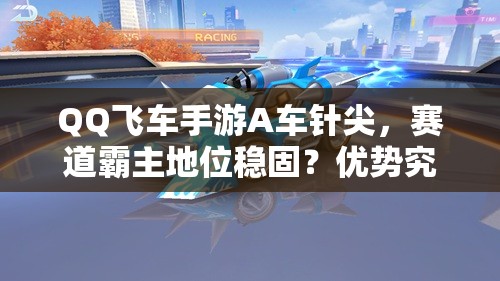 QQ飛車(chē)手游A車(chē)針尖，賽道霸主地位穩(wěn)固？?jī)?yōu)勢(shì)究竟何在？