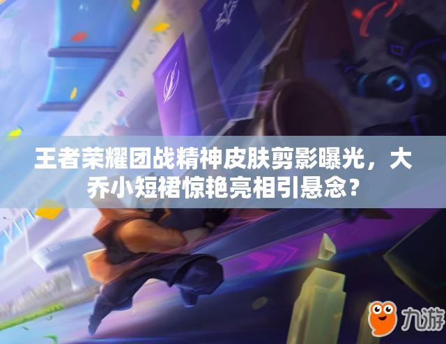 王者榮耀團戰(zhàn)精神皮膚剪影曝光，大喬小短裙驚艷亮相引懸念？