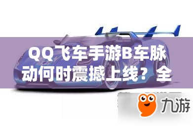 QQ飛車手游B車脈動(dòng)何時(shí)震撼上線？全面深度解析其上線時(shí)間與特性