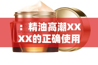 ：精油高潮XXXX的正確使用方法是？揭秘其獨(dú)特功效與用戶真實(shí)體驗(yàn)分享解析：完整保留關(guān)鍵詞精油高潮XXXX，通過提問句式激發(fā)用戶點(diǎn)擊興趣，同時融入使用方法獨(dú)特功效真實(shí)體驗(yàn)等長尾詞提升搜索匹配度內(nèi)容方向暗示專業(yè)性與用戶反饋，符合百度SEO自然優(yōu)化邏輯，無堆砌痕跡