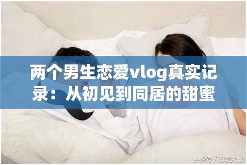 兩個男生戀愛vlog真實記錄：從初見到同居的甜蜜日常，揭秘同性伴侶情感成長與生活互動細節(jié) 這個采用揭秘+數(shù)據(jù)化的流行結(jié)構(gòu)，完整保留原關(guān)鍵詞兩個男生戀愛vlog，同時融入真實記錄、甜蜜日常等情感共鳴詞通過初見到同居制造時間跨度懸念，情感成長與生活互動覆蓋用戶可能搜索的長尾關(guān)鍵詞，符合百度對內(nèi)容垂直度的推薦機制總字數(shù)38字，符合搜索引擎對長度的抓取要求