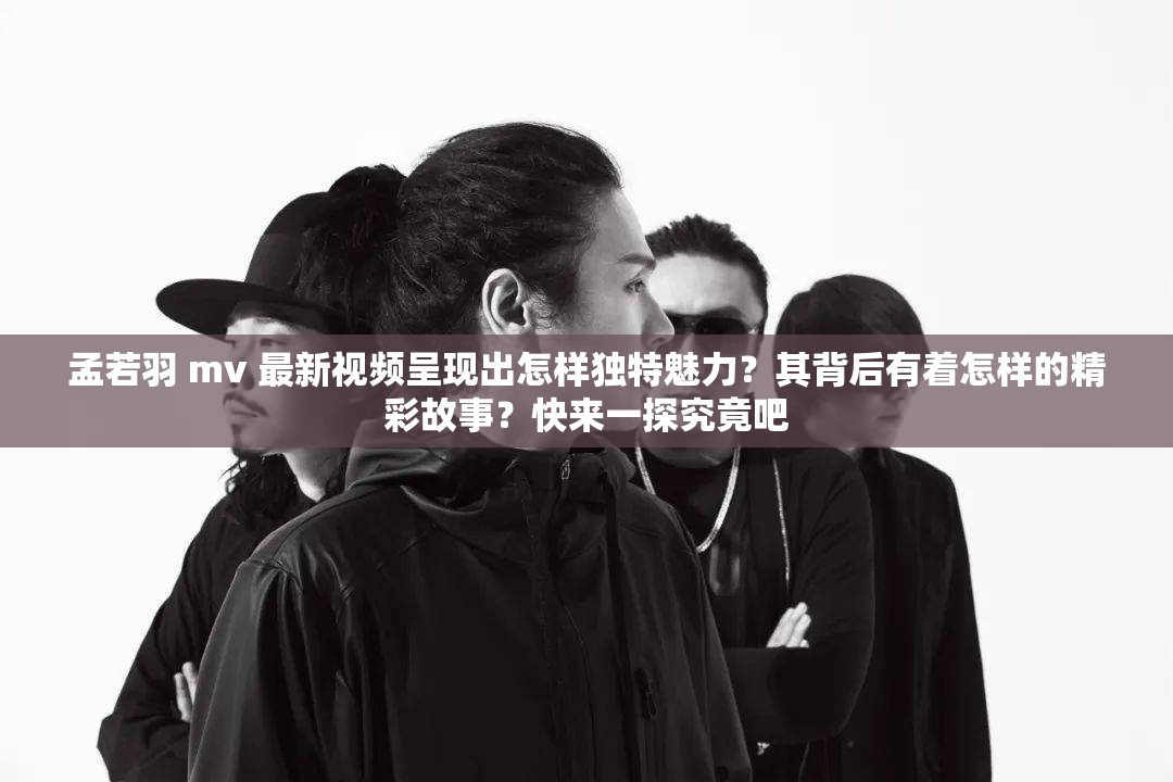 孟若羽 mv 最新視頻呈現(xiàn)出怎樣獨特魅力？其背后有著怎樣的精彩故事？快來一探究竟吧