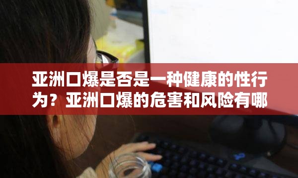 亞洲口爆是否是一種健康的性行為？亞洲口爆的危害和風(fēng)險有哪些？如何進行安全的亞洲口爆？