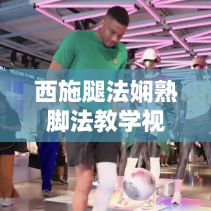 西施腿法嫻熟腳法教學(xué)視頻大揭秘如何快速掌握其精髓技巧？