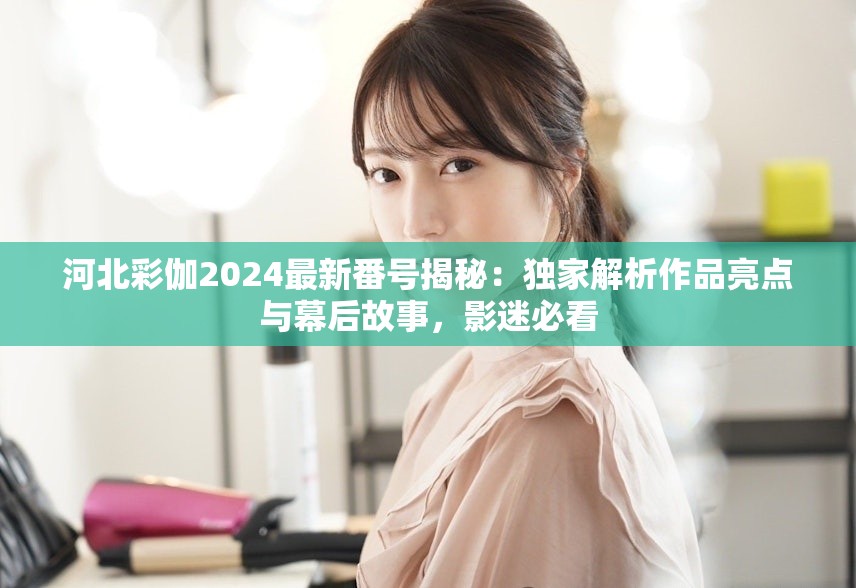 河北彩伽2024最新番號(hào)揭秘：獨(dú)家解析作品亮點(diǎn)與幕后故事，影迷必看