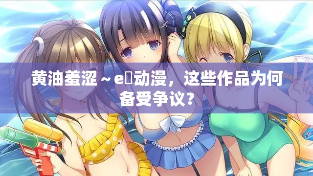 黃油羞澀～e?動(dòng)漫，這些作品為何備受爭(zhēng)議？