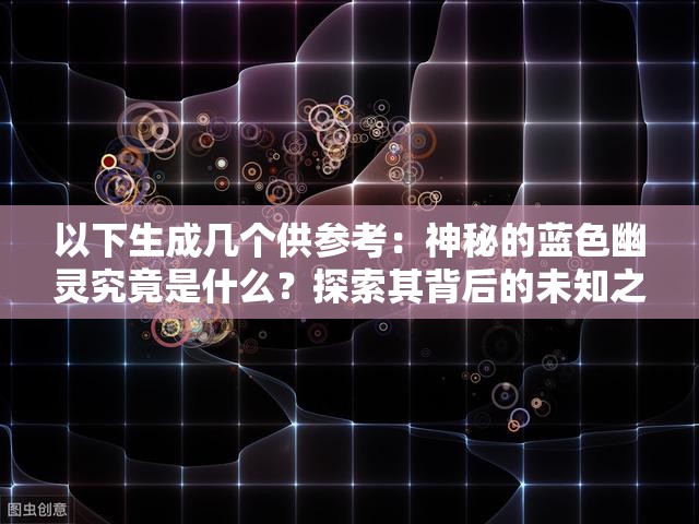 以下生成幾個(gè)供參考：神秘的藍(lán)色幽靈究竟是什么？探索其背后的未知之謎藍(lán)色幽靈：傳說中的神秘存在，你真的了解它嗎？震驚藍(lán)色幽靈現(xiàn)身，它的出現(xiàn)意味著什么？快來一探究竟想知道藍(lán)色幽靈的秘密？跟隨我們一起揭開這神秘的面紗