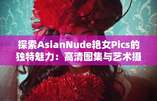 探索AsianNude艷女Pics的獨(dú)特魅力：高清圖集與藝術(shù)攝影的完美結(jié)合