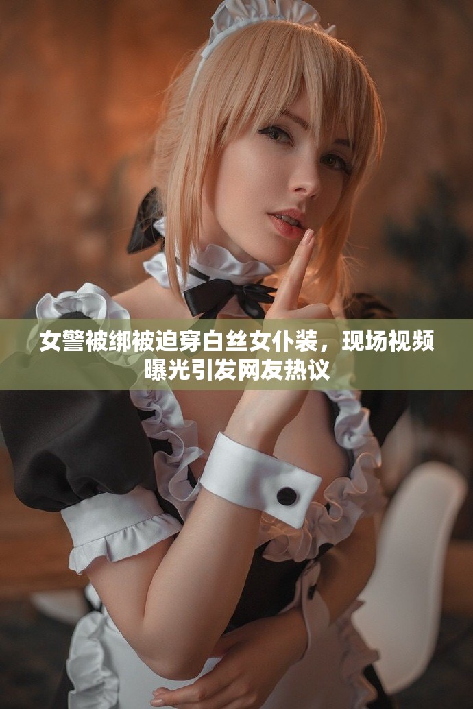 女警被綁被迫穿白絲女仆裝，現(xiàn)場(chǎng)視頻曝光引發(fā)網(wǎng)友熱議