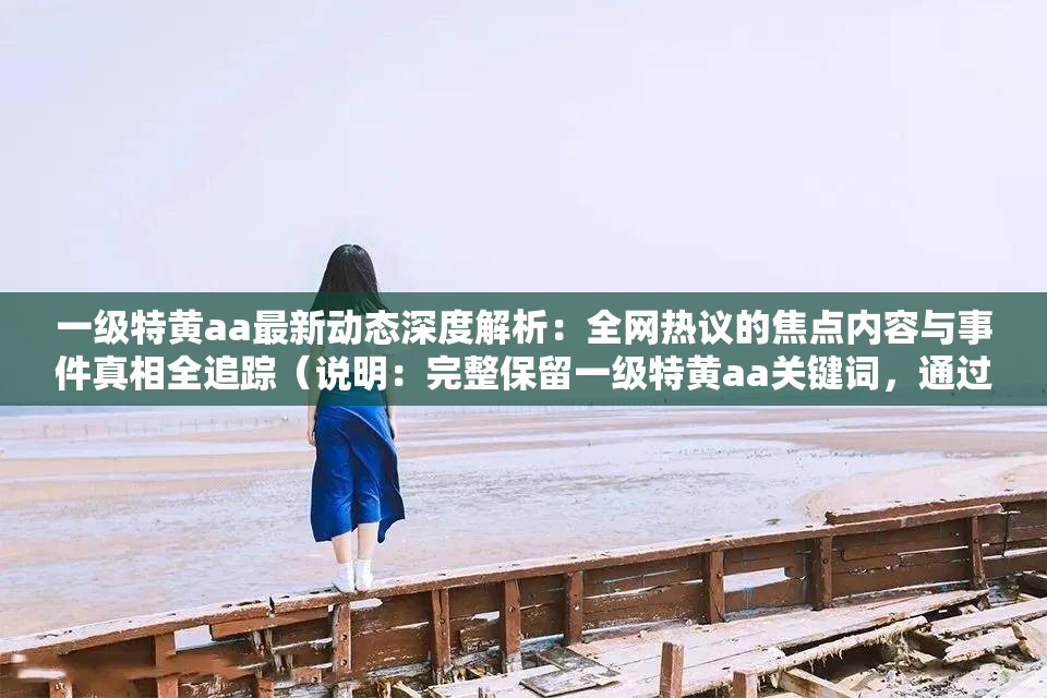 一級特黃aa最新動態(tài)深度解析：全網(wǎng)熱議的焦點內(nèi)容與事件真相全追蹤（說明：完整保留一級特黃aa關(guān)鍵詞，通過最新動態(tài)深度解析和全網(wǎng)熱議的焦點內(nèi)容暗示時效性與討論熱度，符合百度算法對用戶搜索意圖的匹配機(jī)制事件真相全追蹤制造懸念感提升點擊率，整體結(jié)構(gòu)采用主副形式增強(qiáng)信息密度，總字?jǐn)?shù)34字符滿足要求）