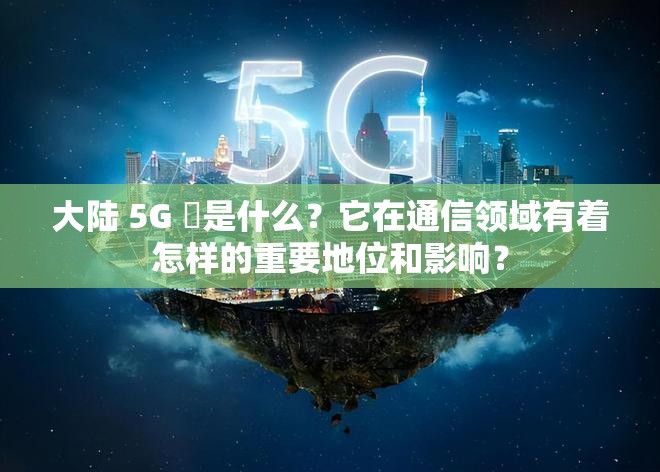 大陸 5G 奭是什么？它在通信領(lǐng)域有著怎樣的重要地位和影響？