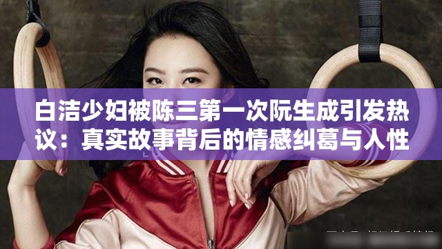 白潔少婦被陳三第一次阮生成引發(fā)熱議：真實(shí)故事背后的情感糾葛與人性探討