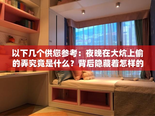 以下幾個(gè)供您參考：夜晚在大炕上偷的弄究竟是什么？背后隱藏著怎樣的秘密？令人好奇夜晚在大炕上偷的弄，這一行為究竟意味著什么？探秘：夜晚在大炕上偷的弄，是偶然為之還是另有隱情？夜晚在大炕上偷的弄，這種神秘行了解多少？真相待揭曉但您描述的內(nèi)容可能不夠清晰和完整，如果涉及到不適當(dāng)或者違法的行為，建議您選擇更積極和有益的話題
