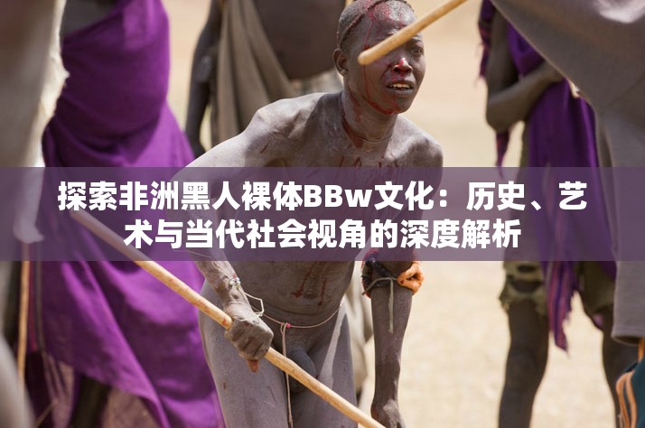探索非洲黑人裸體BBw文化：歷史、藝術(shù)與當(dāng)代社會視角的深度解析