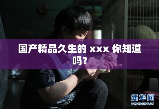 國產(chǎn)精品久生的 xxx 你知道嗎？