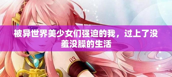 被異世界美少女們強(qiáng)迫的我，過(guò)上了沒(méi)羞沒(méi)臊的生活