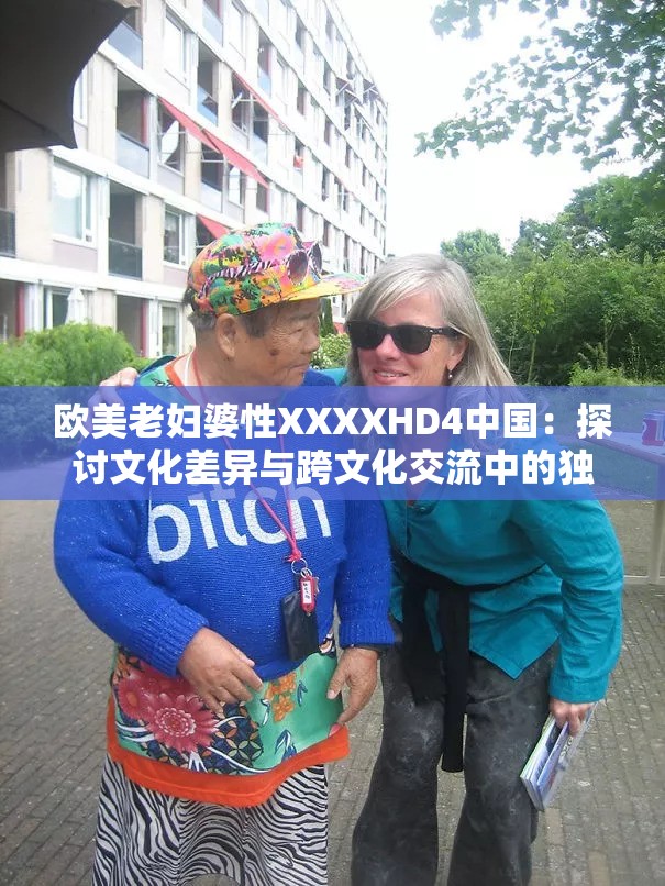 歐美老婦婆性XXXXHD4中國：探討文化差異與跨文化交流中的獨特現(xiàn)象