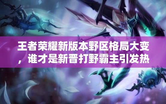 王者榮耀新版本野區(qū)格局大變，誰才是新晉打野霸主引發(fā)熱議？