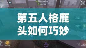 第五人格鹿頭如何巧妙搭配輔助特質，巡視者與窺視者是最佳選擇嗎？