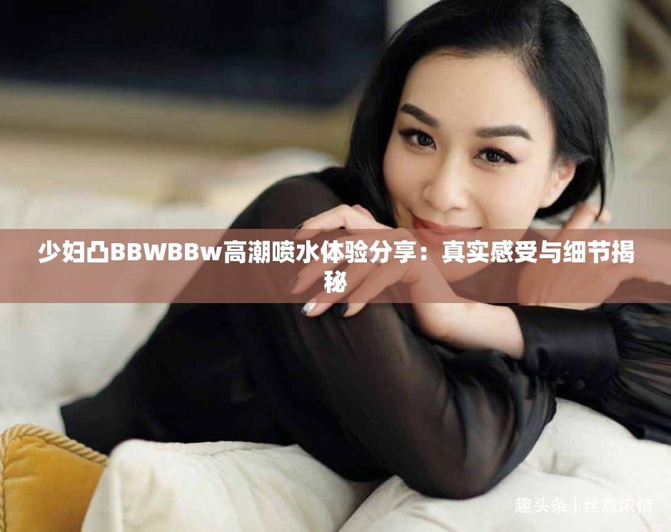 少婦凸BBWBBw高潮噴水體驗分享：真實感受與細節(jié)揭秘