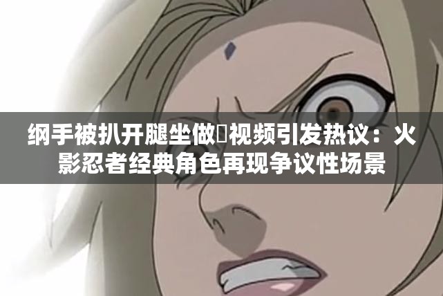綱手被扒開腿坐做?視頻引發(fā)熱議：火影忍者經(jīng)典角色再現(xiàn)爭議性場景