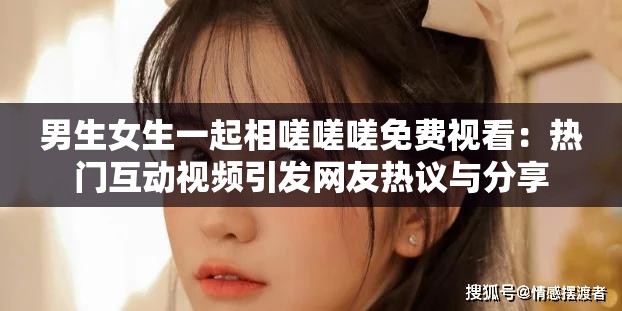 男生女生一起相嗟嗟嗟免費(fèi)視看：熱門互動(dòng)視頻引發(fā)網(wǎng)友熱議與分享