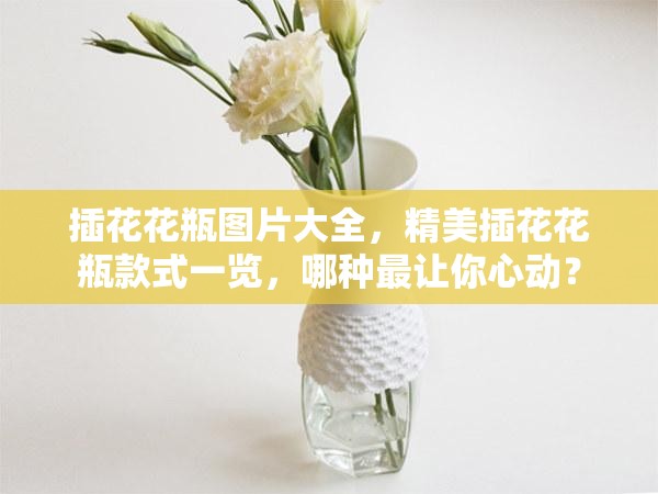 插花花瓶圖片大全，精美插花花瓶款式一覽，哪種最讓你心動？