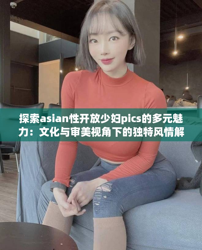 探索asian性開放少婦pics的多元魅力：文化與審美視角下的獨(dú)特風(fēng)情解析