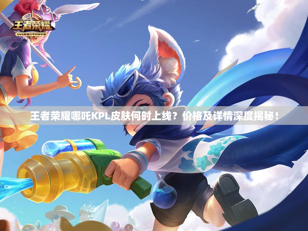 王者榮耀哪吒KPL皮膚何時(shí)上線？價(jià)格及詳情深度揭秘！