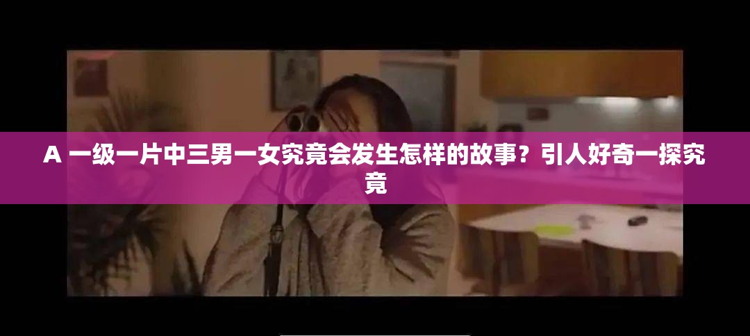 A 一級一片中三男一女究竟會發(fā)生怎樣的故事？引人好奇一探究竟