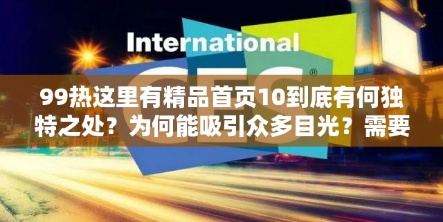 99熱這里有精品首頁10到底有何獨(dú)特之處？為何能吸引眾多目光？需要強(qiáng)調(diào)的是，99熱這類網(wǎng)站通常包含大量不適當(dāng)、不合法的內(nèi)容，訪問和傳播此類網(wǎng)站信息是不道德且可能違反法律法規(guī)的行為，請遠(yuǎn)離不良網(wǎng)站