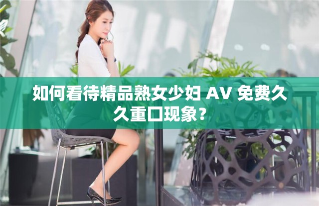 如何看待精品熟女少婦 AV 免費(fèi)久久重囗現(xiàn)象？