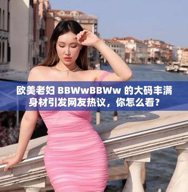 歐美老婦 BBWwBBWw 的大碼豐滿身材引發(fā)網(wǎng)友熱議，你怎么看？