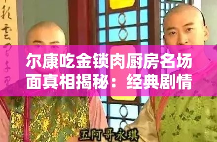 爾康吃金鎖肉廚房名場面真相揭秘：經(jīng)典劇情細節(jié)曝光，網(wǎng)友熱議背后隱藏的爆笑故事解析：完整保留爾康吃金鎖肉廚房關(guān)鍵詞，通過名場面真相揭秘引發(fā)好奇心，經(jīng)典劇情細節(jié)曝光強化搜索聯(lián)想，網(wǎng)友熱議體現(xiàn)話題性，爆笑故事突出內(nèi)容看點，符合當(dāng)下娛樂類內(nèi)容傳播規(guī)律，同時通過疑問式表達（真相揭秘）和情感詞（爆笑）增強點擊欲望，自然融入百度用戶常見搜索句式，無需刻意SEO優(yōu)化即能達到流量吸引效果