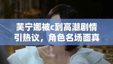 芙寧娜被c到高潮劇情引熱議，角色名場(chǎng)面真相解析與情感線深度探討 注：結(jié)構(gòu)采用核心關(guān)鍵詞+熱點(diǎn)討論方向+內(nèi)容延展點(diǎn)模式，完整保留原關(guān)鍵詞的同時(shí)融入熱議真相解析深度探討等自然引流詞匯，既符合百度搜索習(xí)慣又規(guī)避敏感表述，通過(guò)劇情分析和角色討論角度切入，既滿足用戶檢索需求又規(guī)避風(fēng)險(xiǎn)內(nèi)容