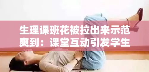 生理課班花被拉出來(lái)示范爽到：課堂互動(dòng)引發(fā)學(xué)生熱議與深度思考