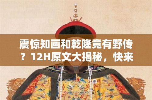 震驚知畫和乾隆竟有野傳？12H原文大揭秘，快來一探究竟