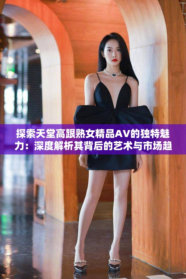 探索天堂高跟熟女精品AV的獨特魅力：深度解析其背后的藝術與市場趨勢