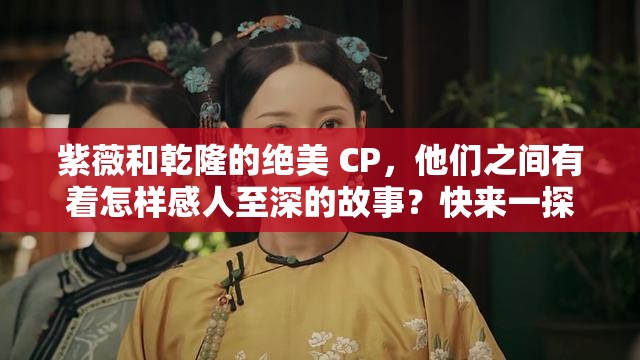 紫薇和乾隆的絕美 CP，他們之間有著怎樣感人至深的故事？快來一探究竟